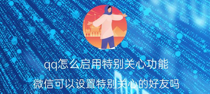 qq怎么启用特别关心功能 微信可以设置特别关心的好友吗？